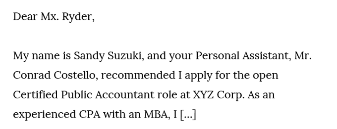 Cover letter referral. Text: Dear Mx. Ryder, My name is Sandy Suzuki, and your Personal Assistant, Mr. Conrad Costello, recommended I apply for the open Certified Public Accountant role at XYZ Corp. As an experienced CPA with an MBA, I […]